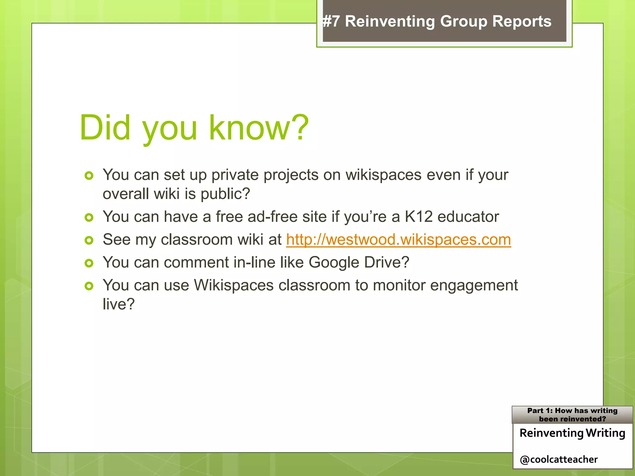 Did you know?
 You can set up private projects on wikispaces even if your
overall wiki is public?
 You can have a free ad-free site if you’re a K12 educator
 See my classroom wiki at http://westwood.wikispaces.com
 You can comment in-line like Google Drive?
 You can use Wikispaces classroom to monitor engagement
live?
ReinventingWriting
@coolcatteacher
Part 1: How has writing
been reinvented?
#7 Reinventing Group Reports
 