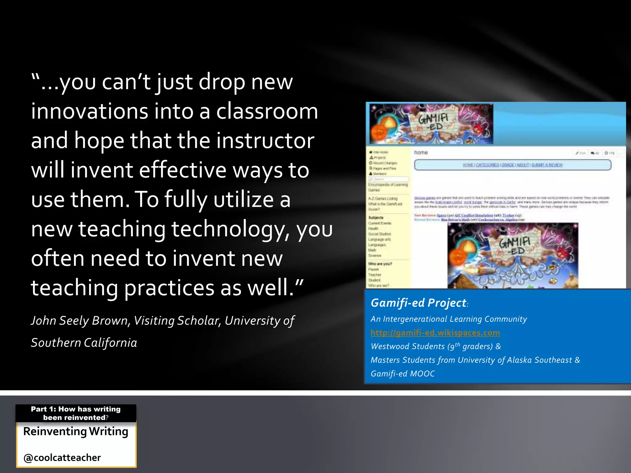 John Seely Brown,Visiting Scholar, University of
Southern California
“…you can’t just drop new
innovations into a classroom
and hope that the instructor
will invent effective ways to
use them.To fully utilize a
new teaching technology, you
often need to invent new
teaching practices as well.” Gamifi-ed Project:
An Intergenerational Learning Community
http://gamifi-ed.wikispaces.com
Westwood Students (9th graders) &
Masters Students from University of Alaska Southeast &
Gamifi-ed MOOC
ReinventingWriting
@coolcatteacher
Part 1: How has writing
been reinvented?
 