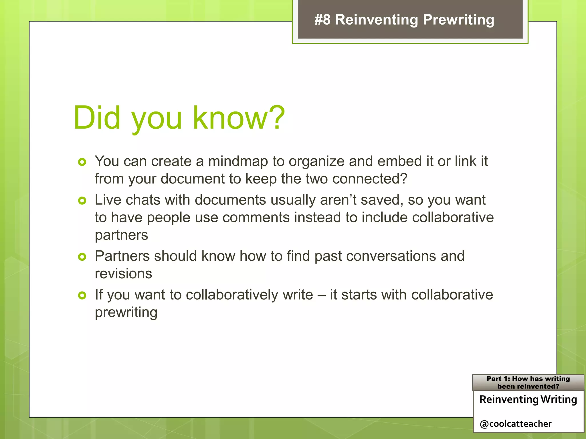Did you know?
 You can create a mindmap to organize and embed it or link it
from your document to keep the two connected?
 Live chats with documents usually aren’t saved, so you want
to have people use comments instead to include collaborative
partners
 Partners should know how to find past conversations and
revisions
 If you want to collaboratively write – it starts with collaborative
prewriting
ReinventingWriting
@coolcatteacher
Part 1: How has writing
been reinvented?
#8 Reinventing Prewriting
 