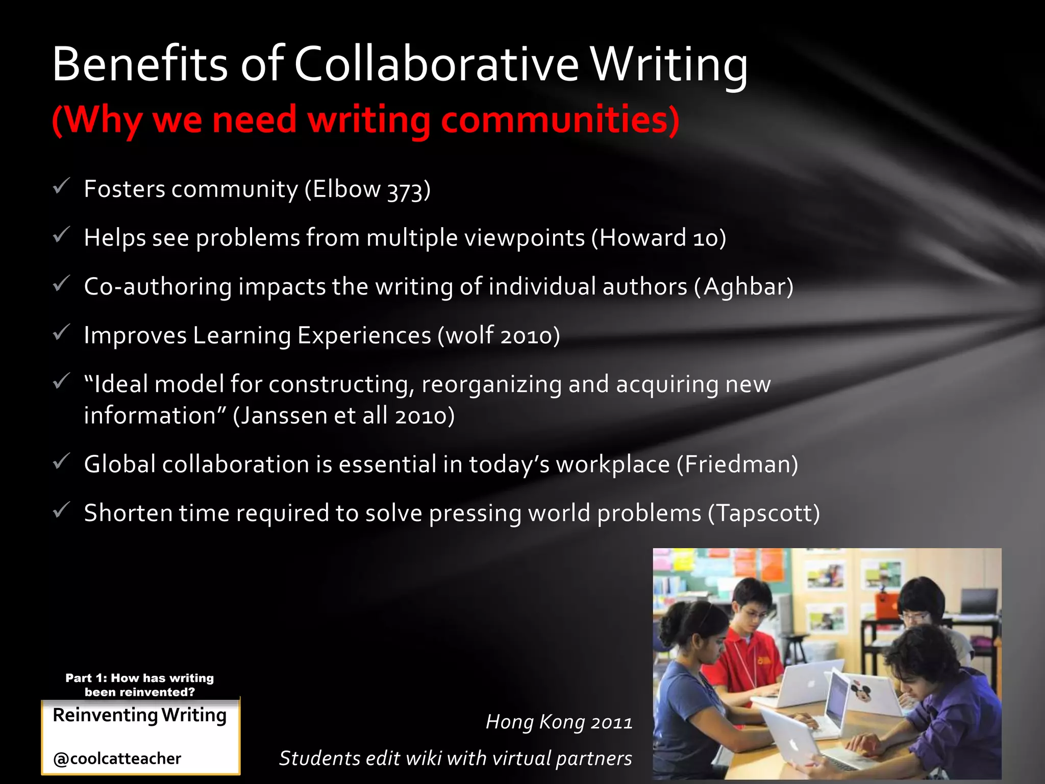  Fosters community (Elbow 373)
 Helps see problems from multiple viewpoints (Howard 10)
 Co-authoring impacts the writing of individual authors (Aghbar)
 Improves Learning Experiences (wolf 2010)
 “Ideal model for constructing, reorganizing and acquiring new
information” (Janssen et all 2010)
 Global collaboration is essential in today’s workplace (Friedman)
 Shorten time required to solve pressing world problems (Tapscott)
Benefits of CollaborativeWriting
(Why we need writing communities)
Hong Kong 2011
Students edit wiki with virtual partners
ReinventingWriting
@coolcatteacher
Part 1: How has writing
been reinvented?
 
