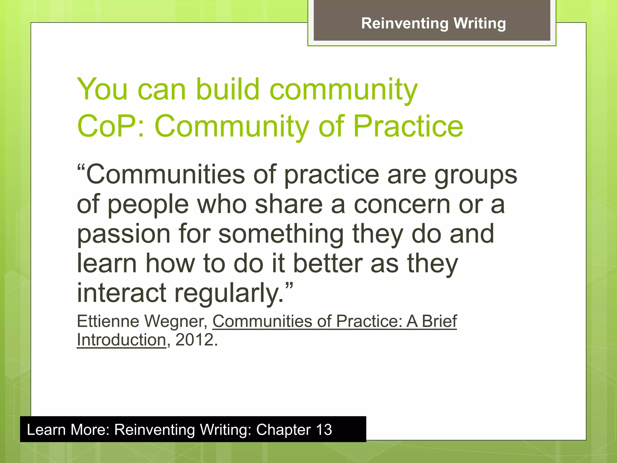 You can build community
CoP: Community of Practice
“Communities of practice are groups
of people who share a concern or a
passion for something they do and
learn how to do it better as they
interact regularly.”
Ettienne Wegner, Communities of Practice: A Brief
Introduction, 2012.
Reinventing Writing
Learn More: Reinventing Writing: Chapter 13
 