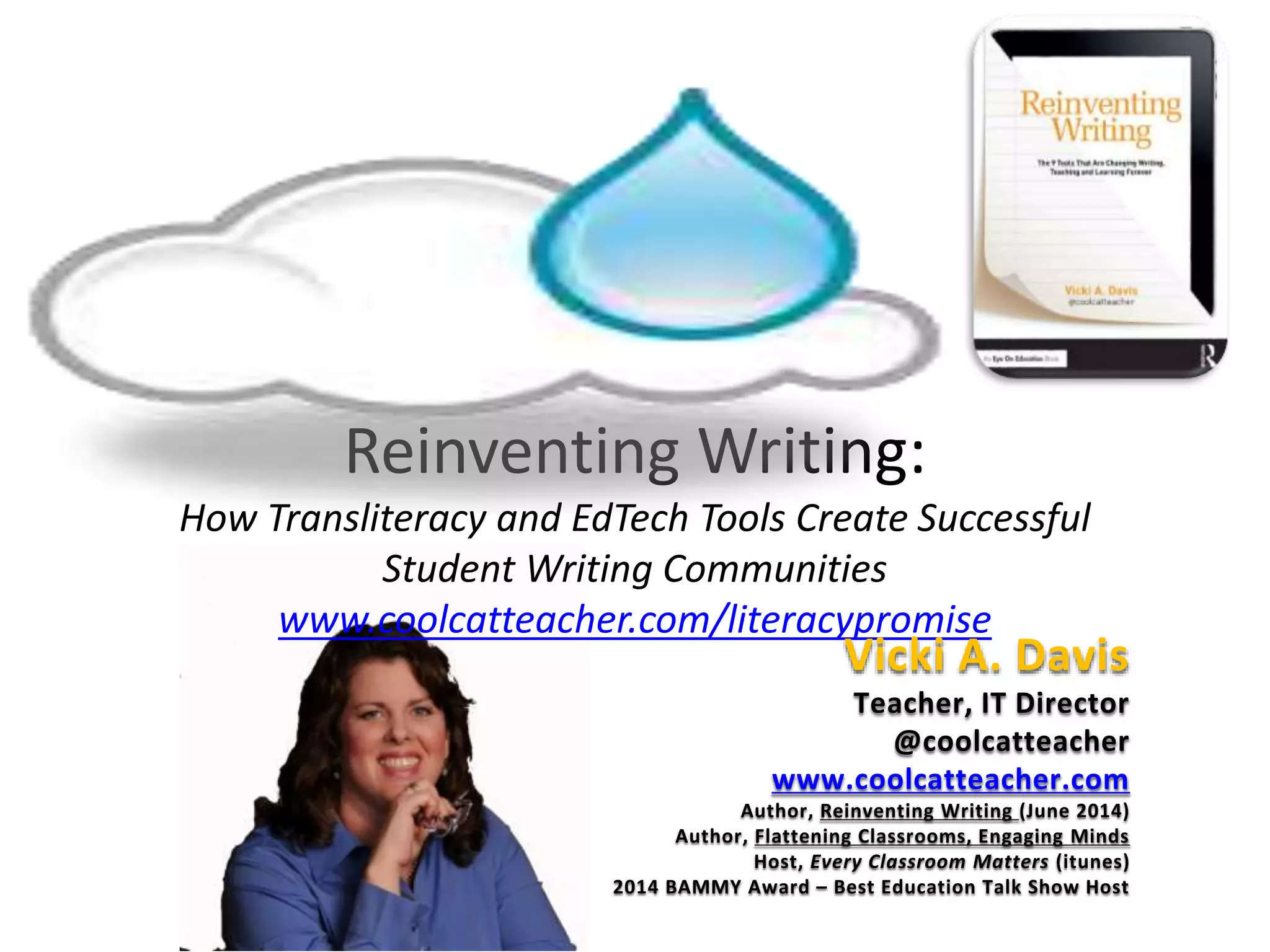 Reinventing Writing:
How Transliteracy and EdTech Tools Create Successful
Student Writing Communities
www.coolcatteacher.com/literacypromise
Vicki A. Davis
Teacher, IT Director
@coolcatteacher
www.coolcatteacher.com
Author, Reinventing Writing (June 2014)
Author, Flattening Classrooms, Engaging Minds
Host, Every Classroom Matters (itunes)
2014 BAMMY Award – Best Education Talk Show Host
 