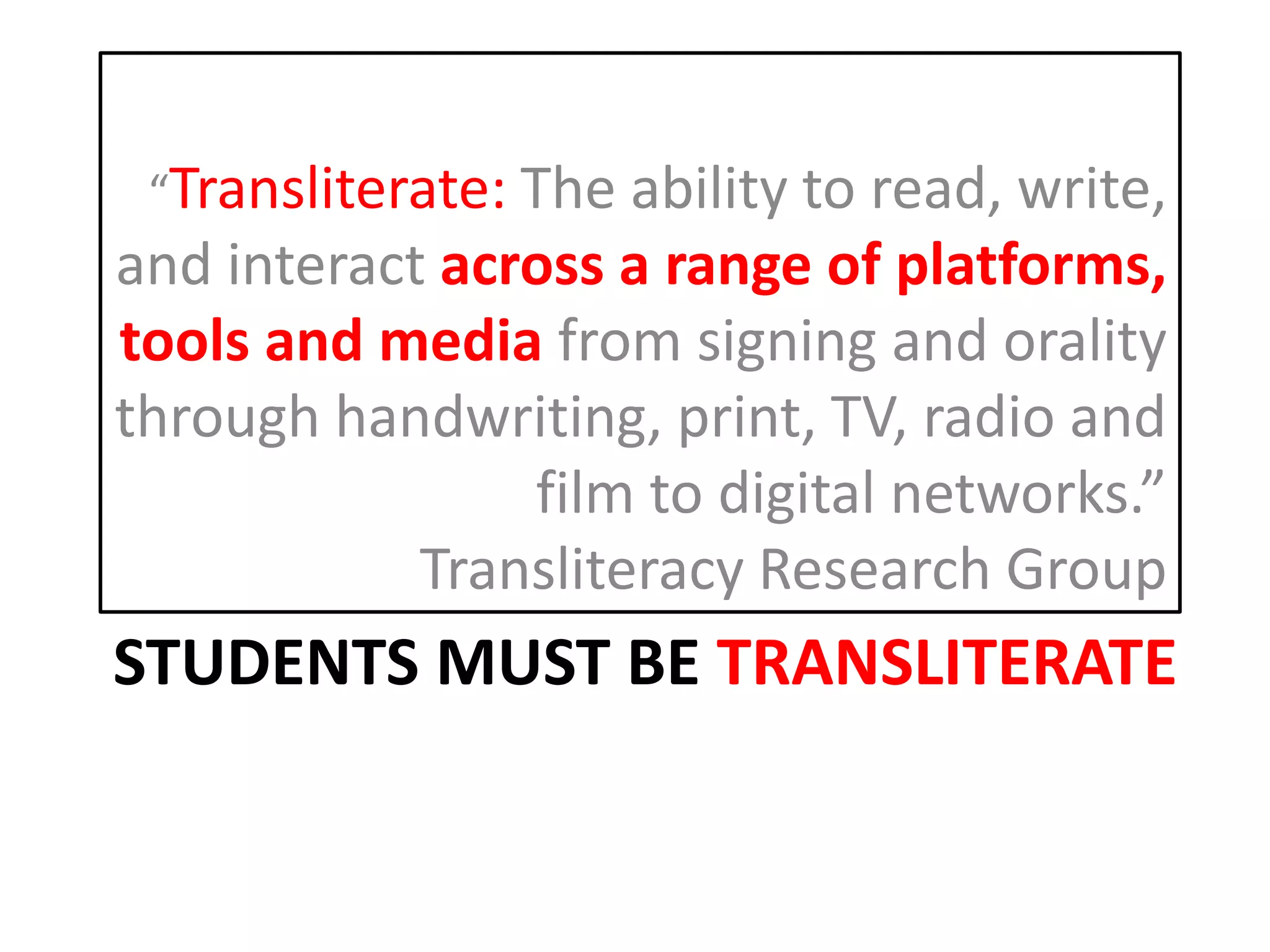 STUDENTS MUST BE TRANSLITERATE
“Transliterate: The ability to read, write,
and interact across a range of platforms,
tools and media from signing and orality
through handwriting, print, TV, radio and
film to digital networks.”
Transliteracy Research Group
 