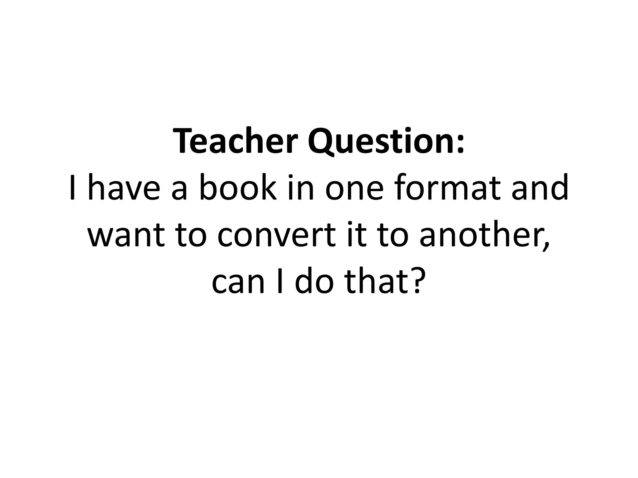 Teacher Question:
I have a book in one format and
want to convert it to another,
can I do that?
 