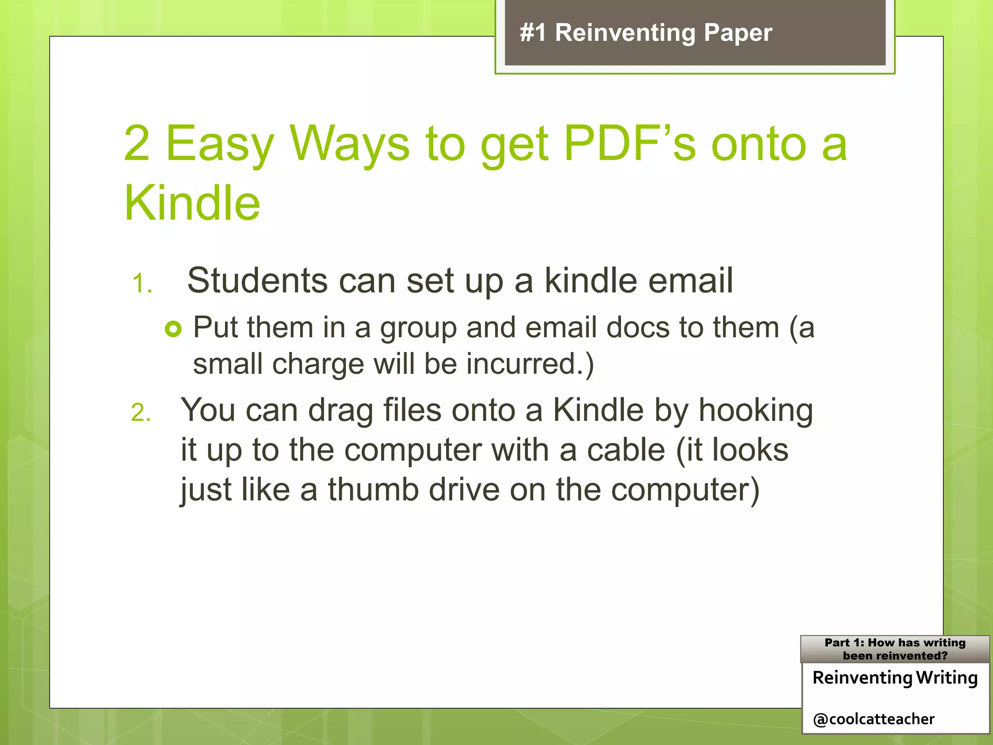 2 Easy Ways to get PDF’s onto a
Kindle
1. Students can set up a kindle email
 Put them in a group and email docs to them (a
small charge will be incurred.)
2. You can drag files onto a Kindle by hooking
it up to the computer with a cable (it looks
just like a thumb drive on the computer)
ReinventingWriting
@coolcatteacher
Part 1: How has writing
been reinvented?
#1 Reinventing Paper
 