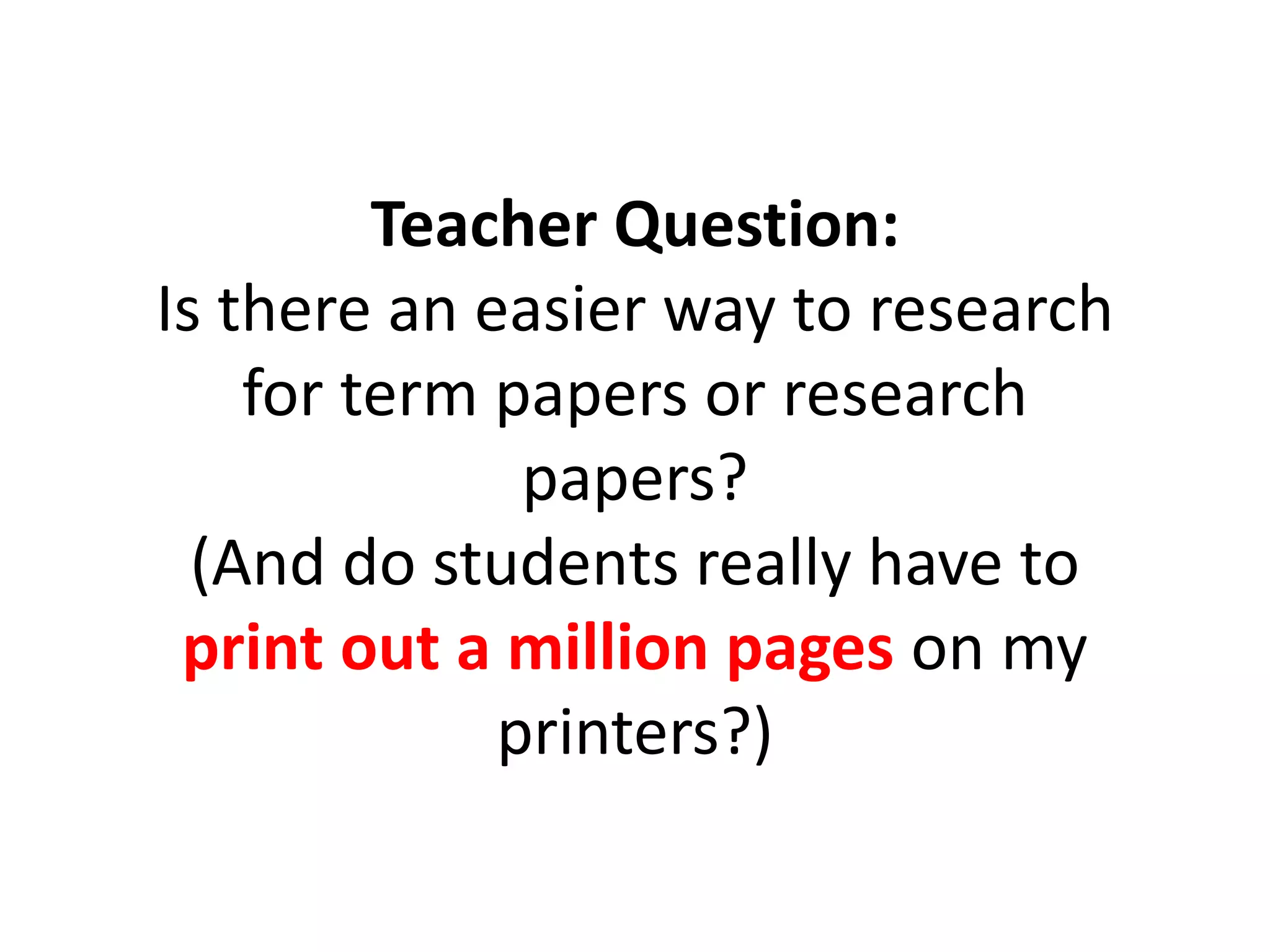 Teacher Question:
Is there an easier way to research
for term papers or research
papers?
(And do students really have to
print out a million pages on my
printers?)
 