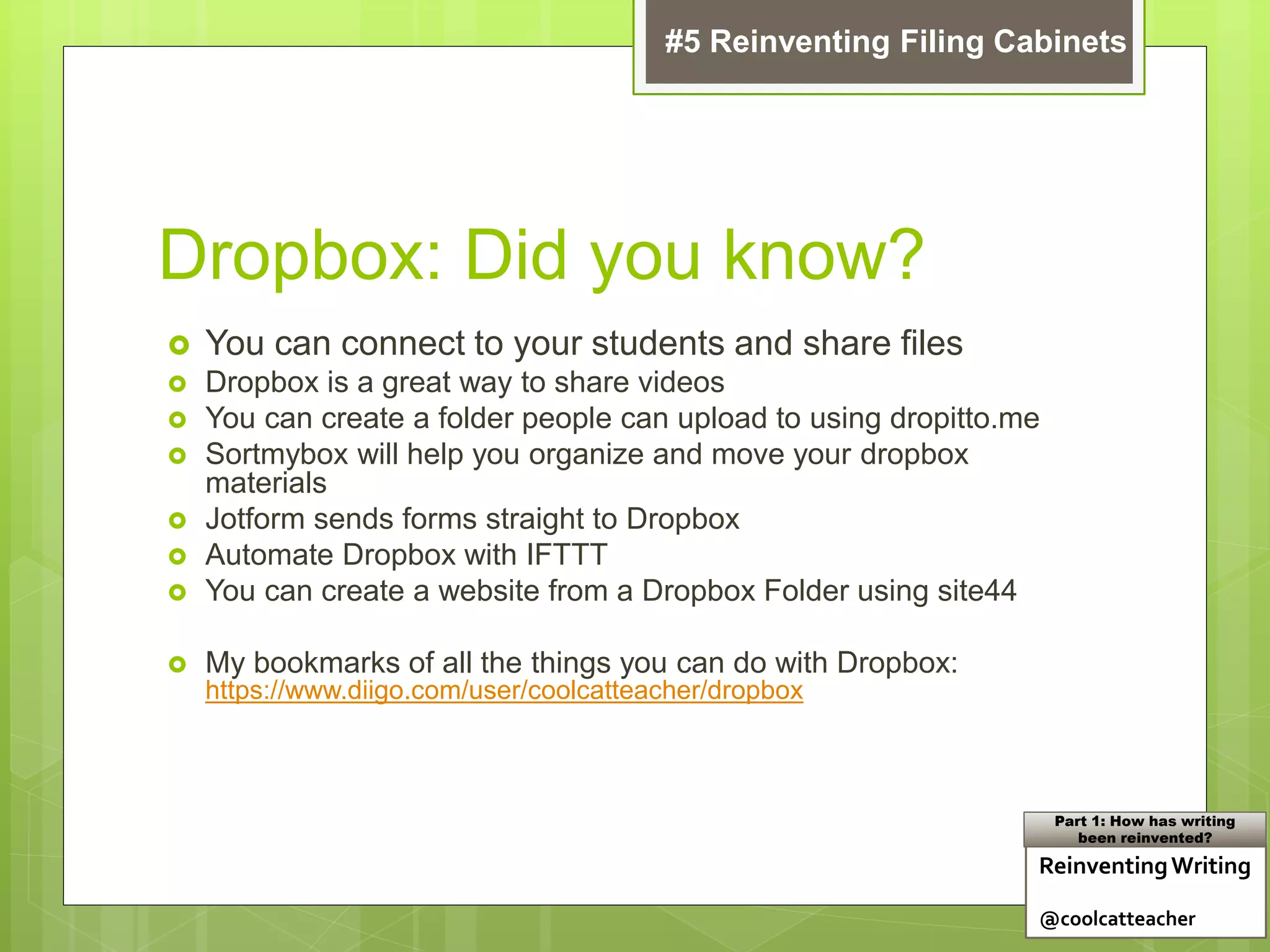 Dropbox: Did you know?
 You can connect to your students and share files
 Dropbox is a great way to share videos
 You can create a folder people can upload to using dropitto.me
 Sortmybox will help you organize and move your dropbox
materials
 Jotform sends forms straight to Dropbox
 Automate Dropbox with IFTTT
 You can create a website from a Dropbox Folder using site44
 My bookmarks of all the things you can do with Dropbox:
https://www.diigo.com/user/coolcatteacher/dropbox
ReinventingWriting
@coolcatteacher
Part 1: How has writing
been reinvented?
#5 Reinventing Filing Cabinets
 