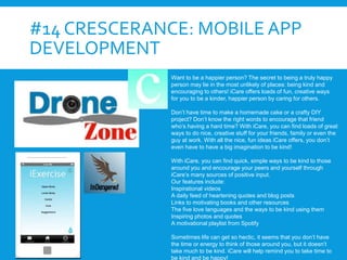 #14 CRESCERANCE: MOBILE APP
DEVELOPMENT
Want to be a happier person? The secret to being a truly happy
person may lie in the most unlikely of places: being kind and
encouraging to others! iCare offers loads of fun, creative ways
for you to be a kinder, happier person by caring for others.
Don’t have time to make a homemade cake or a crafty DIY
project? Don’t know the right words to encourage that friend
who’s having a hard time? With iCare, you can find loads of great
ways to do nice, creative stuff for your friends, family or even the
guy at work. With all the nice, fun ideas iCare offers, you don’t
even have to have a big imagination to be kind!
With iCare, you can find quick, simple ways to be kind to those
around you and encourage your peers and yourself through
iCare’s many sources of positive input.
Our features include:
Inspirational videos
A daily feed of heartening quotes and blog posts
Links to motivating books and other resources
The five love languages and the ways to be kind using them
Inspiring photos and quotes
A motivational playlist from Spotify
Sometimes life can get so hectic, it seems that you don’t have
the time or energy to think of those around you, but it doesn’t
take much to be kind. iCare will help remind you to take time to
be kind and be happy!
 