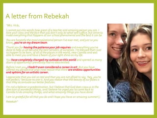 A letter from Rebekah
“Mrs.Vicki,
I cannot put into words how great of a teacher and amazing person you are. I
love your class and the fact that you don’t only do what will suffice, but strive to
make everything that happens at our school phenomenal and the best it can be.
You are honestly the most inspirational person I’ve ever met, and just so you
know, you’re on my dream team.
Thank you for having the patience your job requires and everything you’ve
done to help us all become the best versions of ourselves. I’m blessed that I just
so happen to be born, of all of the places in the world, near Camilla and was
able to meet you and have a beam of your light shine on my life.
You have completely changed my outlook on this world and opened so many
doors of opportunity I previously had no idea existed.
Before I met you, I hadn’t even considered a career in art. But you have
altered my perspective and I now realize that there are endless opportunities
and options for an artistic career.
I appreciate that you are so real and that you are not afraid to say, ‘hey, you’re
not perfect,’ because no one is. And you realize that the beauty of our flaws is
that they accentuate our better features.
I’m not a believer in predestination, but I believe that God does coax us in the
direction of wonderful things, and I believe he urged you to come back to
Camilla to do amazing things; and what amazing things you have done!
I am so grateful for all that you do and I hope you have an amazing summer!;)
Rebekah”
 