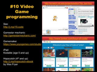 #10 Video
Game
programming
See:
http://j.mp/15-code
Gamestar mechanic
http://gamestarmechanic.com/
Gamemaker
https://www.yoyogames.com/studio
iPad:
Kodable (age 5 and up)
Hopscotch (4th and up)
http://j.mp/hopscotch-ebook
by Wes Fryer
http://www.tynker.com/hour-of-code/
http://scratch.mit.edu/projects/editor/?tip_bar=hoc
 