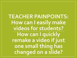 TEACHER PAINPOINTS:
How can I easily make
videos for students?
How can I quickly
remake a video if just
one small thing has
changed on a slide?
 