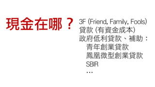 現金在哪？ 3F (Friend, Family, Fools)
貸款 (有資金成本)
政府低利貸款、補助：
青年創業貸款
鳳凰微型創業貸款
SBIR
…
 