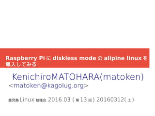 Raspberry Pi に diskless mode の alipine linux を
導入してみる
KenichiroMATOHARA(matoken)
<matoken@kagolug.org>
鹿児島 Linux 勉強会 2016.03 ( 第 13 回 ) 20160312( 土 )
 