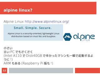 12
alpine linux?
Alpine Linux http://www.alpinelinux.org/
小さい
古い PC でもさくさく
(Intel A110 で Disk40GB で辛かったマシンも一瞬で起動するよ
うに !)
...