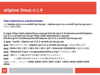 15
alipine linux の入手
http://alpinelinux.org/downloads/
より alpine-rpi-n.n.n-armhf.rpi.tar.gz と alpine-rpi-n.n.n-armhf.rpi.t...