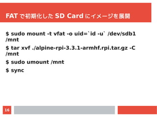 16
FAT で初期化した SD Card にイメージを展開
$ sudo mount -t vfat -o uid=`id -u` /dev/sdb1
/mnt
$ tar xvf ./alpine-rpi-3.3.1-armhf.rpi.t...