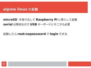 17
alpine linux の起動
microSD を取り出して Raspberry Pi に挿入して起動
serial は無効なので USB キーボードとモニタも必要
起動したら root:nopassword で login できる．
 
