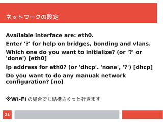 21
ネットワークの設定
Available interface are: eth0.
Enter '?' for help on bridges, bonding and vlans.
Which one do you want to ini...