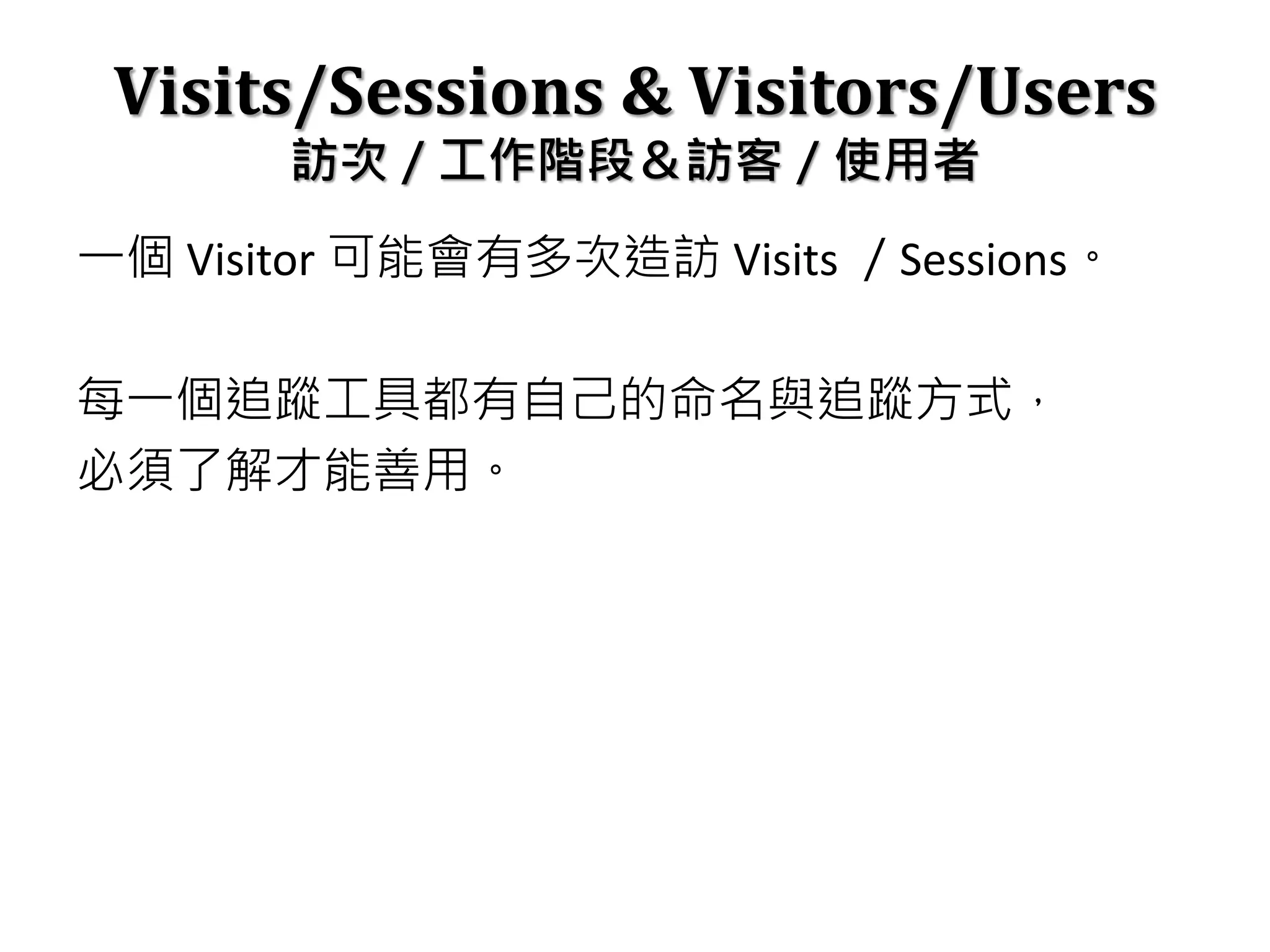 Visits/Sessions & Visitors/Users
訪次／工作階段＆訪客／使用者
一個 Visitor 可能會有多次造訪 Visits ／Sessions。
每一個追蹤工具都有自己的命名與追蹤方式，
必須了解才能善用。
 