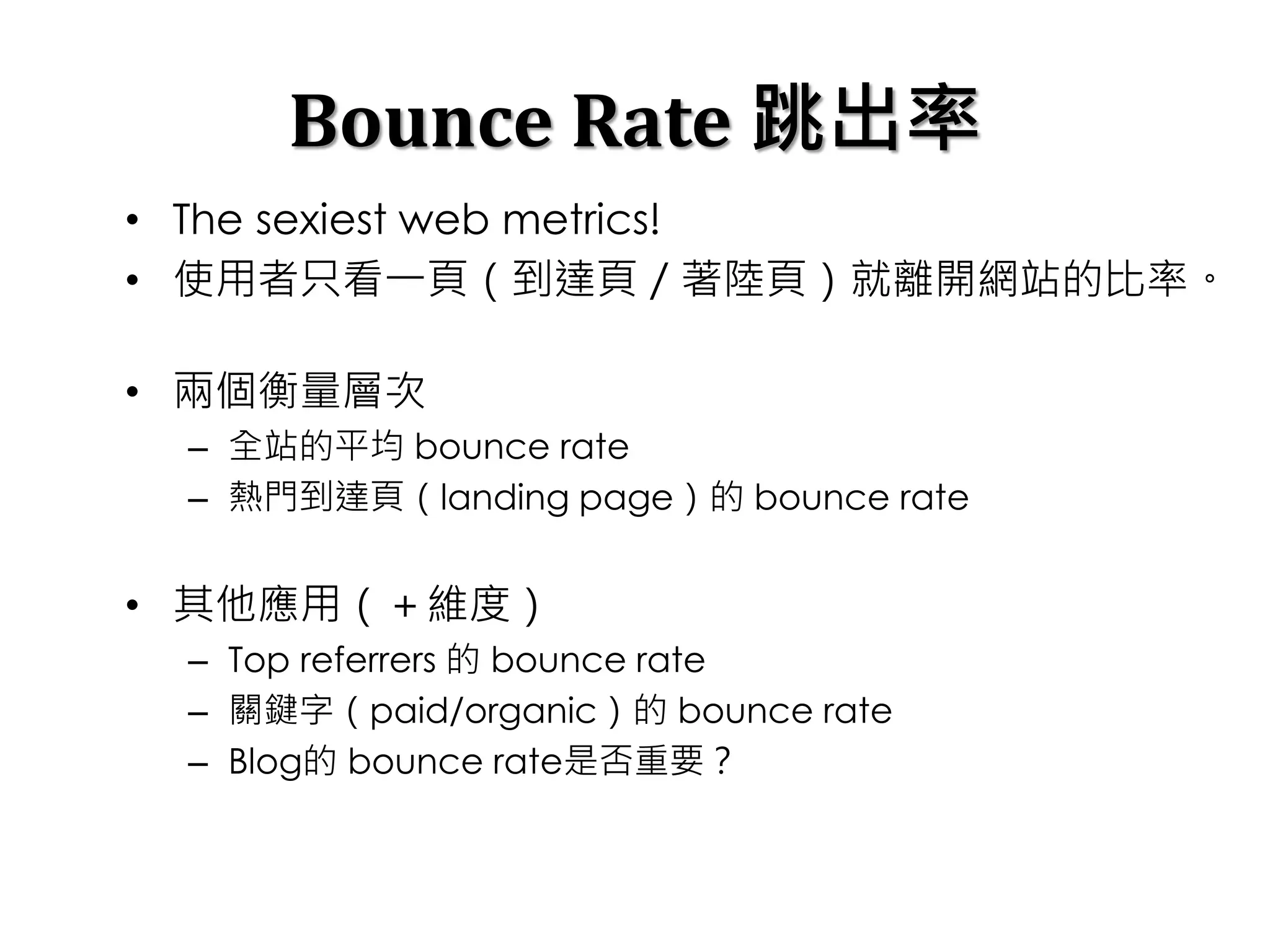 Bounce Rate 跳出率
• The sexiest web metrics!
• 使用者只看一頁（到達頁／著陸頁）就離開網站的比率。
• 兩個衡量層次
– 全站的平均 bounce rate
– 熱門到達頁（landing page）的 bounce rate
• 其他應用（＋維度）
– Top referrers 的 bounce rate
– 關鍵字（paid/organic）的 bounce rate
– Blog的 bounce rate是否重要？
 