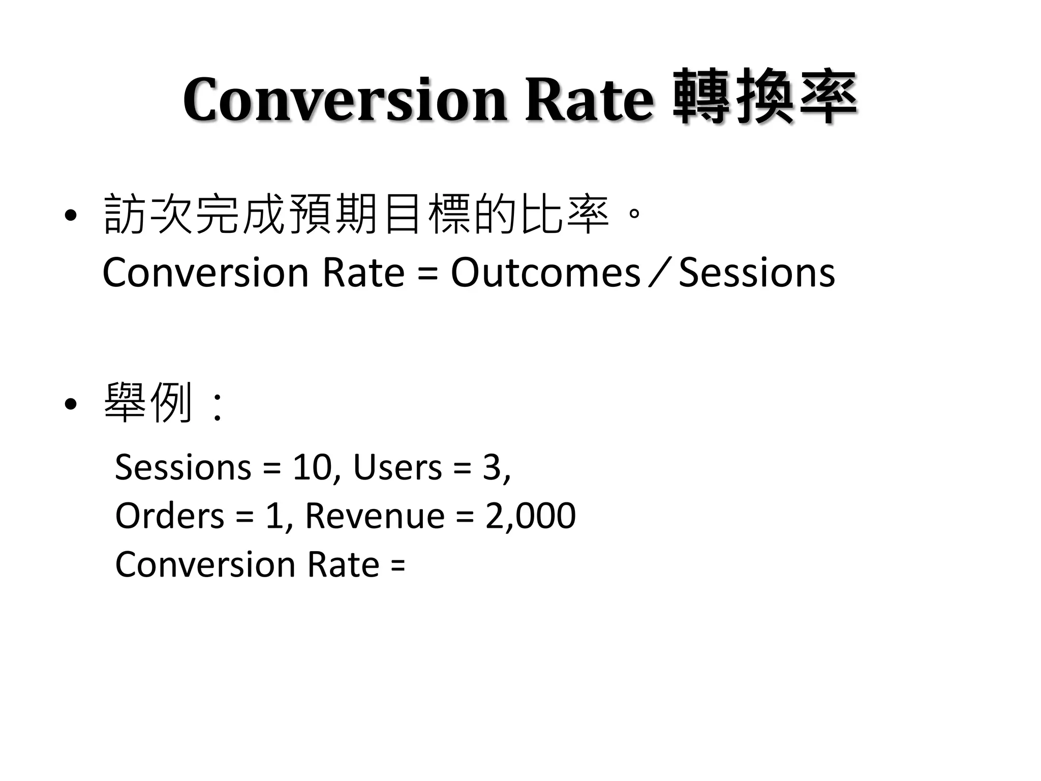 Conversion Rate 轉換率
• 訪次完成預期目標的比率。
Conversion Rate = Outcomes ⁄ Sessions
• 舉例：
Sessions = 10, Users = 3,
Orders = 1, Revenue = 2,000
Conversion Rate = 1 / 10 = 10%
 