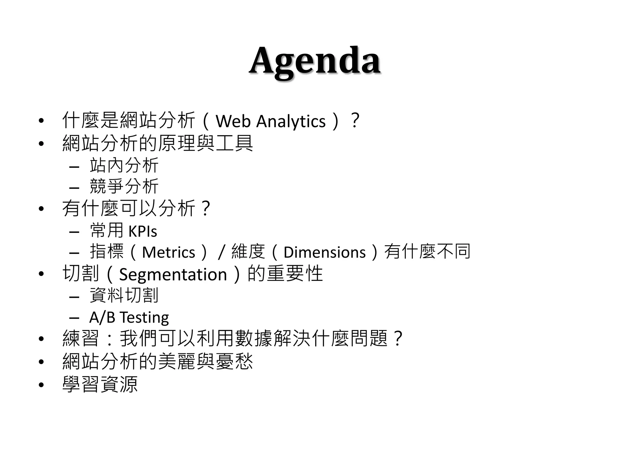 Agenda
• 什麼是網站分析（Web Analytics）？
• 網站分析的原理與工具
– 站內分析
– 競爭分析
• 有什麼可以分析？
– 常用 KPIs
– 指標（Metrics）／維度（Dimensions）有什麼不同
• 切割（Segmentation）的重要性
– 資料切割
– A/B Testing
• 練習：我們可以利用數據解決什麼問題？
• 網站分析的美麗與憂愁
• 學習資源
 