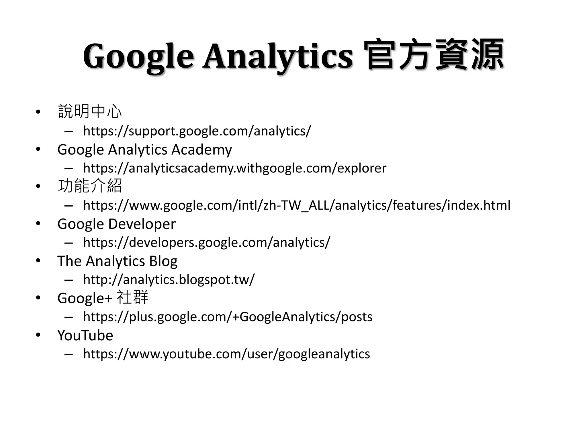 Google Analytics 官方資源
• 說明中心
– https://support.google.com/analytics/
• Google Analytics Academy
– https://analyticsacademy.withgoogle.com/explorer
• 功能介紹
– https://www.google.com/intl/zh-TW_ALL/analytics/features/index.html
• Google Developer
– https://developers.google.com/analytics/
• The Analytics Blog
– http://analytics.blogspot.tw/
• Google+ 社群
– https://plus.google.com/+GoogleAnalytics/posts
• YouTube
– https://www.youtube.com/user/googleanalytics
 
