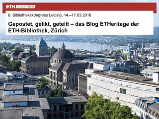 6. Bibliothekskongress Leipzig, 14.–17.03.2016
Gepostet, gelikt, geteilt – das Blog ETHeritage der
ETH-Bibliothek, Zürich
 