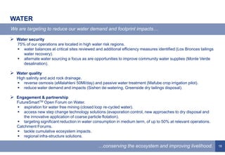 18
 Water security
75% of our operations are located in high water risk regions.
 water balances at critical sites reviewed and additional efficiency measures identified (Los Bronces tailings
water recovery).
 alternate water sourcing a focus as are opportunities to improve community water supplies (Monte Verde
desalination).
 Water quality
High salinity and acid rock drainage.
 reverse osmosis (eMalahleni 50Ml/day) and passive water treatment (Mafube crop irrigation pilot).
 reduce water demand and impacts (Sishen de-watering, Greenside dry tailings disposal).
 Engagement & partnership
FutureSmartTM Open Forum on Water.
 aspiration for water free mining (closed loop re-cycled water).
 access new step change technology solutions (evaporation control, new approaches to dry disposal and
the innovative application of coarse particle flotation).
 targeting significant reduction in water consumption in medium term, of up to 50% at relevant operations.
Catchment Forums.
 tackle cumulative ecosystem impacts.
 regional infra-structure solutions.
WATER
We are targeting to reduce our water demand and footprint impacts…
…conserving the ecosystem and improving livelihood.
 