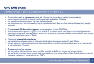 19
GHG EMISSIONS
Hold the increase in global average temperature to well below 2˚C…
…to secure a net zero emission global economy.
 The transition path to a low carbon world will influence the demand and markets for our products
 current downstream GHG emissions from thermal coal combustion ˜108Mt/pa.
 our portfolio re-structure reduces the fossil fuel industry risk.
 low emission energy technology path presents opportunities for PGMs (e.g. fuel cells) and Copper (e.g. electric
vehicles).
 Drive energy & GHG emissions savings at our operations through ECO2MAN
 energy consumption accounts for 70% of our total GHG emissions and is a significant contributor to input costs.
 business improvement, energy efficiency and energy recovery technologies are being implemented to save energy
(Waterfall waste heat recovery ˜4MW).
 Adapting to physical climate change
 we prioritised our sites according to their potential climate change vulnerability (UK Met. Office).
 climate scenario models are used to prioritise risks and inform control improvement that need to be implemented
at vulnerable sites (Venetia).
 Engagement and partnership
 we are working with industry and government for equitable and effective climate and energy policies.
 we are targeting carbon neutral new mines and access to low cost carbon offsets (Kathu Solar & forestry projects)
 improving transparency remains important (CDP).
 