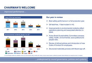4
CHAIRMAN’S WELCOME
Improved performance…
…underpinned by sound governance, policies and systems.
Our year in review
 Best safety performance in a full production year.
 Q4 fatal-free, 1 fatal incident in H2.
 Improvements in environmental incidents reflect
operations planning and associated attention to
detail.
 Active Board Sustainability Committee overseas
safety, health, environmental, socio-political and
people risks.
 Review of ethical policies and introduction of new
Code of Conduct for employees.
 Structured materiality process with Board sign-off.
6
2014
15
2013
30
2012 2015
22
2011
27
Copper IOB
NNP KIOCoal
Platinum
De BeersOMI
Exploration
Environmental incidents (levels 3 to 5)(1)
(1) Environmental incidents are classified in terms of a 5-level severity rating. Incidents with medium, high and major impacts, as defined by standard internal definitions, are reported as level 3-5 incidents.
12
7 6 3
13
17
2011 2015
2
6
2014
6
2013
15
2012
Loss of life (by business)
 