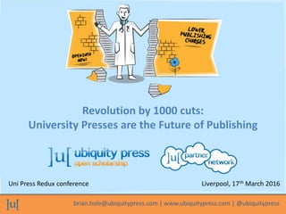 brian.hole@ubiquitypress.com | www.ubiquitypress.com | @ubiquitypress
Revolution by 1000 cuts:
University Presses are the Future of Publishing
Uni Press Redux conference Liverpool, 17th March 2016
 