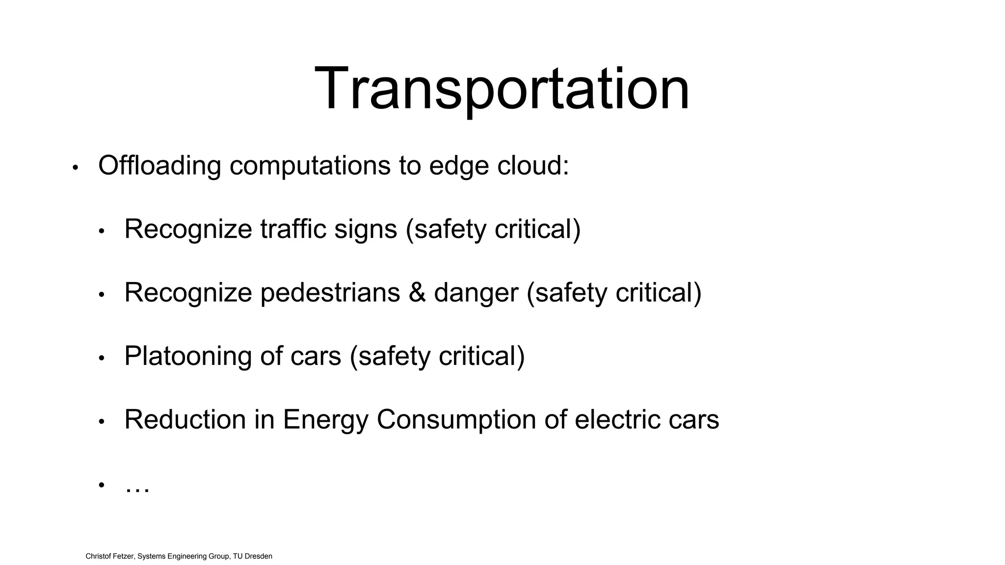 Transportation
• Offloading computations to edge cloud:
• Recognize traffic signs (safety critical)
• Recognize pedestrians & danger (safety critical)
• Platooning of cars (safety critical)
• Reduction in Energy Consumption of electric cars
• …
Christof Fetzer, Systems Engineering Group, TU Dresden
 