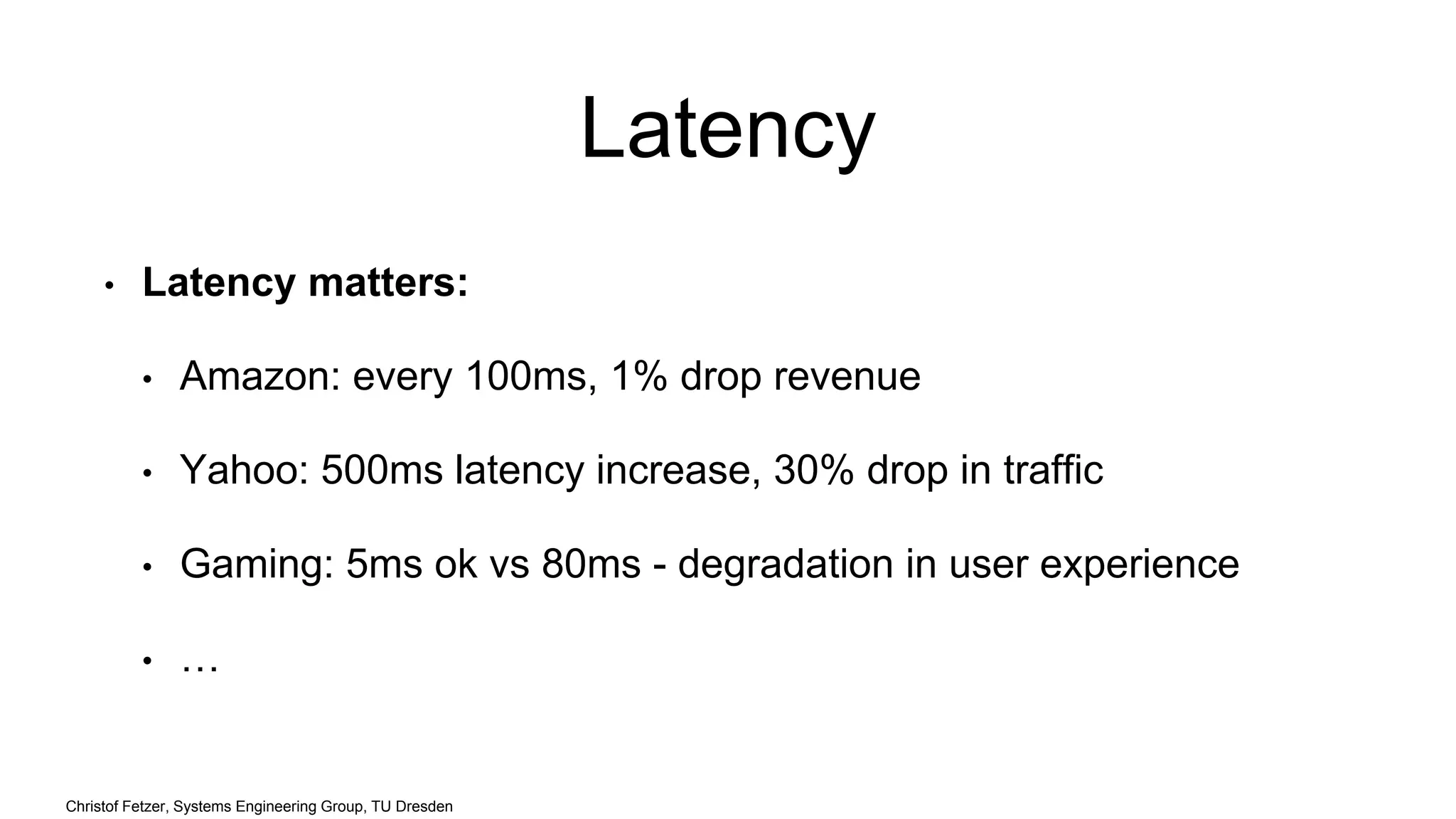 Latency
• Latency matters:
• Amazon: every 100ms, 1% drop revenue
• Yahoo: 500ms latency increase, 30% drop in traffic
• Gaming: 5ms ok vs 80ms - degradation in user experience
• …
Christof Fetzer, Systems Engineering Group, TU Dresden
 