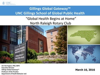 Gillings	Global	Gateway™		
UNC	Gillings	School	of	Global	Public	Health
March 16, 2016
Jim	Herrington,	PhD,	MPH	
ExecuBve	Director	
Gillings	Global	Gateway™	
Professor	of	the	PracBce	
Department	of	Health	Behavior	and	
	"Global	Health	Begins	at	Home”		
North	Raleigh	Rotary	Club	
 