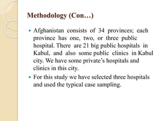 Methodology (Con…)
 Afghanistan consists of 34 provinces; each
province has one, two, or three public
hospital. There are 21 big public hospitals in
Kabul, and also some public clinics in Kabul
city. We have some private’s hospitals and
clinics in this city.
 For this study we have selected three hospitals
and used the typical case sampling.
 
