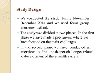 Study Design
 We conducted the study during November -
December 2014 and we used focus group
interview method.
 The study was divided to two phases. In the first
phase we have made a pre-survey, where we
have focused on the main challenges.
 In the second phase we have conducted an
interview to find the deeper challenges related
to development of the e-health system.
 