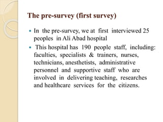 The pre-survey (first survey)
 In the pre-survey, we at first interviewed 25
peoples in Ali Abad hospital
 This hospital has 190 people staff, including:
faculties, specialists & trainers, nurses,
technicians, anesthetists, administrative
personnel and supportive staff who are
involved in delivering teaching, researches
and healthcare services for the citizens.
 