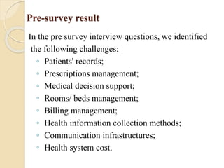 Pre-survey result
In the pre survey interview questions, we identified
the following challenges:
◦ Patients' records;
◦ Prescriptions management;
◦ Medical decision support;
◦ Rooms/ beds management;
◦ Billing management;
◦ Health information collection methods;
◦ Communication infrastructures;
◦ Health system cost.
 