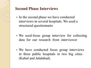 Second Phase Interviews
 In the second phase we have conducted
interviews in several hospitals. We used a
structured questionnaire
 We used focus group interview for collecting
data for our research from interviewer
 We have conducted focus group interviews
in three public hospitals in two big cities
(Kabul and Jalalabad).
 