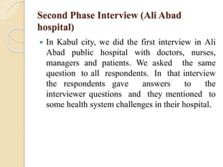 Second Phase Interview (Ali Abad
hospital)
 In Kabul city, we did the first interview in Ali
Abad public hospital with doctors, nurses,
managers and patients. We asked the same
question to all respondents. In that interview
the respondents gave answers to the
interviewer questions and they mentioned to
some health system challenges in their hospital.
 
