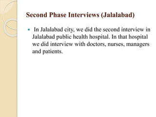 Second Phase Interviews (Jalalabad)
 In Jalalabad city, we did the second interview in
Jalalabad public health hospital. In that hospital
we did interview with doctors, nurses, managers
and patients.
 