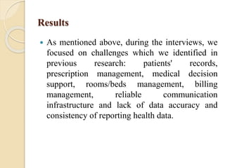 Results
 As mentioned above, during the interviews, we
focused on challenges which we identified in
previous research: patients' records,
prescription management, medical decision
support, rooms/beds management, billing
management, reliable communication
infrastructure and lack of data accuracy and
consistency of reporting health data.
 