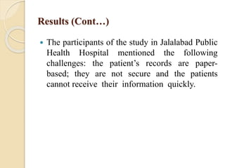 Results (Cont…)
 The participants of the study in Jalalabad Public
Health Hospital mentioned the following
challenges: the patient’s records are paper-
based; they are not secure and the patients
cannot receive their information quickly.
 
