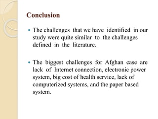 Conclusion
 The challenges that we have identified in our
study were quite similar to the challenges
defined in the literature.
 The biggest challenges for Afghan case are
lack of Internet connection, electronic power
system, big cost of health service, lack of
computerized systems, and the paper based
system.
 