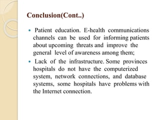 Conclusion(Cont..)
 Patient education. E-health communications
channels can be used for informing patients
about upcoming threats and improve the
general level of awareness among them;
 Lack of the infrastructure. Some provinces
hospitals do not have the computerized
system, network connections, and database
systems, some hospitals have problems with
the Internet connection.
 