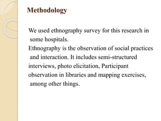 Methodology
We used ethnography survey for this research in
some hospitals.
Ethnography is the observation of social practices
and interaction. It includes semi-structured
interviews, photo elicitation, Participant
observation in libraries and mapping exercises,
among other things.
 
