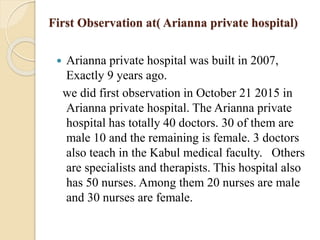 First Observation at( Arianna private hospital)
 Arianna private hospital was built in 2007,
Exactly 9 years ago.
we did first observation in October 21 2015 in
Arianna private hospital. The Arianna private
hospital has totally 40 doctors. 30 of them are
male 10 and the remaining is female. 3 doctors
also teach in the Kabul medical faculty. Others
are specialists and therapists. This hospital also
has 50 nurses. Among them 20 nurses are male
and 30 nurses are female.
 