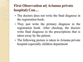 First Observation at( Arianna private
hospital) Con…
 The doctors does not write the final diagnose in
the registration book.
 They just write the primary diagnose in the
registration book. After checkup, the doctors
write final diagnose in the prescriptions that is
taken away by the patient.
 The following picture is taken in Arianna private
hospital especially children department
 