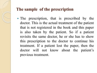 The sample of the prescription
 The prescription, that is prescribed by the
doctor. This is the actual treatment of the patient
that is not registered in the book and this paper
is also taken by the patient. So if a patient
revisits the same doctor, he or she has to show
this prescription to the doctor to continue his
treatment. If a patient lost the paper, then the
doctor will not know about the patient’s
previous treatment.
 